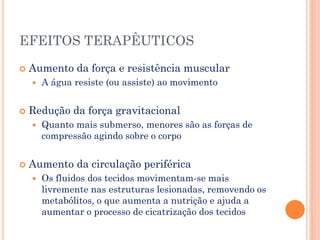 EFEITOS TERAPÊUTICOS
 Aumento da força e resistência muscular
 A água resiste (ou assiste) ao movimento
 Redução da força gravitacional
 Quanto mais submerso, menores são as forças de
compressão agindo sobre o corpo
 Aumento da circulação periférica
 Os fluidos dos tecidos movimentam-se mais
livremente nas estruturas lesionadas, removendo os
metabólitos, o que aumenta a nutrição e ajuda a
aumentar o processo de cicatrização dos tecidos
 