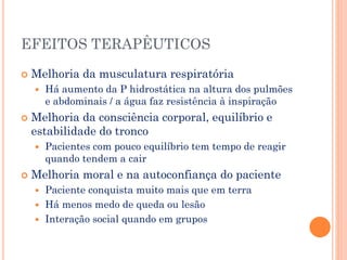 EFEITOS TERAPÊUTICOS
 Melhoria da musculatura respiratória
 Há aumento da P hidrostática na altura dos pulmões
e abdominais / a água faz resistência à inspiração
 Melhoria da consciência corporal, equilíbrio e
estabilidade do tronco
 Pacientes com pouco equilíbrio tem tempo de reagir
quando tendem a cair
 Melhoria moral e na autoconfiança do paciente
 Paciente conquista muito mais que em terra
 Há menos medo de queda ou lesão
 Interação social quando em grupos
 