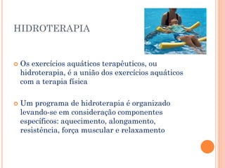 HIDROTERAPIA
 Os exercícios aquáticos terapêuticos, ou
hidroterapia, é a união dos exercícios aquáticos
com a terapia física
 Um programa de hidroterapia é organizado
levando-se em consideração componentes
específicos: aquecimento, alongamento,
resistência, força muscular e relaxamento
 