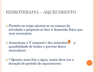 HIDROTERAPIA – AQUECIMENTO
 Permite ao corpo ajustar-se ao começo da
atividade e preparar-se face à demanda física que
será necessária
 Aumentam a T corporal e dos músculos: a
possibilidade de lesões e previne dores
musculares
 * Quanto mais fria a água, maior deve ser a
duração do período de aquecimento
 
