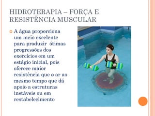 HIDROTERAPIA – FORÇA E
RESISTÊNCIA MUSCULAR
 A água proporciona
um meio excelente
para produzir ótimas
progressões dos
exercícios em um
estágio inicial, pois
oferece maior
resistência que o ar ao
mesmo tempo que dá
apoio a estruturas
instáveis ou em
restabelecimento
 