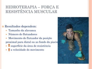 HIDROTERAPIA – FORÇA E
RESISTÊNCIA MUSCULAR
 Resultados dependem:
 Tamanho da alavanca
 Número de flutuadores
 Movimento do flutuador da posição
proximal para distal ou ao fundo da piscina
 superfície da área de resistência
 a velocidade do movimento
 