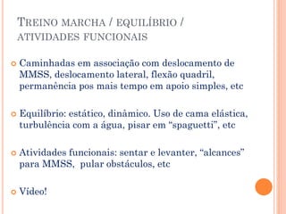 TREINO MARCHA / EQUILÍBRIO /
ATIVIDADES FUNCIONAIS
 Caminhadas em associação com deslocamento de
MMSS, deslocamento lateral, flexão quadril,
permanência pos mais tempo em apoio simples, etc
 Equilíbrio: estático, dinâmico. Uso de cama elástica,
turbulência com a água, pisar em “spaguetti”, etc
 Atividades funcionais: sentar e levanter, “alcances”
para MMSS, pular obstáculos, etc
 Vídeo!
 
