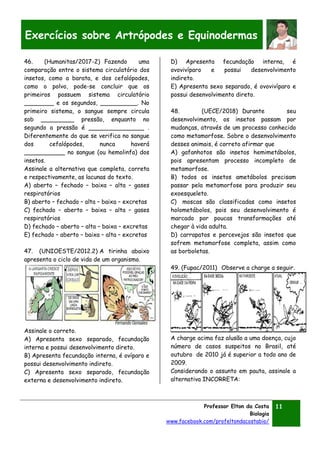 Professor Elton da Costa
Biologia
www.facebook.com/profeltondacostabio/
11
Exercícios sobre Artrópodes e Equinodermas
46. (Humanitas/2017-2) Fazendo uma
comparação entre o sistema circulatório dos
insetos, como a barata, e dos cefalópodes,
como o polvo, pode-se concluir que os
primeiros possuem sistema circulatório
________ e os segundos, __________. No
primeiro sistema, o sangue sempre circula
sob _________ pressão, enquanto no
segundo a pressão é _______________ .
Diferentemente do que se verifica no sangue
dos cefalópodes, nunca haverá
___________ no sangue (ou hemolinfa) dos
insetos.
Assinale a alternativa que completa, correta
e respectivamente, as lacunas do texto.
A) aberto – fechado – baixa – alta – gases
respiratórios
B) aberto – fechado – alta – baixa – excretas
C) fechado – aberto – baixa – alta – gases
respiratórios
D) fechado – aberto – alta – baixa – excretas
E) fechado – aberto – baixa – alta – excretas
47. (UNIOESTE/2012.2) A tirinha abaixo
apresenta o ciclo de vida de um organismo.
Assinale o correto.
A) Apresenta sexo separado, fecundação
interna e possui desenvolvimento direto.
B) Apresenta fecundação interna, é ovíparo e
possui desenvolvimento indireto.
C) Apresenta sexo separado, fecundação
externa e desenvolvimento indireto.
D) Apresenta fecundação interna, é
ovovivíparo e possui desenvolvimento
indireto.
E) Apresenta sexo separado, é ovovivíparo e
possui desenvolvimento direto.
48. (UECE/2018) Durante seu
desenvolvimento, os insetos passam por
mudanças, através de um processo conhecido
como metamorfose. Sobre o desenvolvimento
desses animais, é correto afirmar que
A) gafanhotos são insetos hemimetábolos,
pois apresentam processo incompleto de
metamorfose.
B) todos os insetos ametábolos precisam
passar pela metamorfose para produzir seu
exoesqueleto.
C) moscas são classificadas como insetos
holometábolos, pois seu desenvolvimento é
marcado por poucas transformações até
chegar à vida adulta.
D) carrapatos e percevejos são insetos que
sofrem metamorfose completa, assim como
as borboletas.
49. (Fupac/2011) Observe a charge a seguir.
A charge acima faz alusão a uma doença, cujo
número de casos suspeitos no Brasil, até
outubro de 2010 já é superior a todo ano de
2009.
Considerando o assunto em pauta, assinale a
alternativa INCORRETA:
 