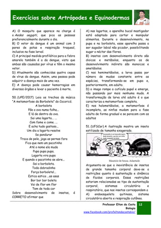 Professor Elton da Costa
Biologia
www.facebook.com/profeltondacostabio/
12
Exercícios sobre Artrópodes e Equinodermas
A) O mosquito que aparece na charge é
o Aedes aegypti, que pica as pessoas
preferencialmente durante o dia.
B) O vetor da dengue é um animal com 3
pares de patas e respiração traqueal,
inclusive na fase larval.
C) A principal medida profilática para a febre
amarela também é a da dengue, visto que
ambas são causadas por vírus e têm o mesmo
vetor.
D) Atualmente são conhecidas quatro cepas
de vírus da dengue. Assim, uma pessoa pode
adquirir a doença mais de uma vez.
E) A doença pode causar hemorragias em
diversos órgãos e levar o paciente à morte.
50. (UPE/2017) Leia os trechos da música
“A metamorfose da Borboleta” do Cocoricó.
A borboleta
Põe o ovo numa folha...
E lá de dentro do ovo.
Sai uma lagarta... ...
Com fome e come. ...
E acha tudo gostoso...
Um dia a lagarta resolve
Se pendurar
Troca de pele, joga as pernas fora
Fica que nem um pacotinho
Até o nome ela muda
Pupa pupa pupa.
Lagarta vira pupa
E quando o pacotinho se abre...
Sai a borboleta.
Toda dobradinha
Força borboleta!...
Estica estica ...as asas
Bor bor bor boleta
Vai de flor em flor
Tem de toda cor
Sobre desenvolvimento de insetos, é
CORRETO afirmar que
A) nas lagartas, o aparelho bucal mastigador
está adaptado para cortar e manipular
alimentos. Durante o desenvolvimento, na
pupa e na borboleta, esse aparelho passa a
ser sugador labial não picador, possibilitando
sugar o néctar das flores.
B) insetos com desenvolvimento direto são
dioicos e metábolos, enquanto os de
desenvolvimento indireto são monoicos e
ametábolos.
C) nos hemimetábolos, a larva passa por
número de mudas constante entre as
espécies, transformando-se em pupa e,
posteriormente, em adulto.
D) o imago rompe a cutícula pupal e emerge,
não passando por mais nenhuma muda. A
transformação de larva até adulto é o que
caracteriza a metamorfose completa.
E) nos holometábolos, a metamorfose é
incompleta, as ninfas mudam para a fase
adulta de forma gradual e se parecem com os
adultos
51. (UFSCar) A ilustração mostra um inseto
estilizado de tamanho exagerado.
Argumenta-se que a inexistência de insetos
de grande tamanho corporal deve-se a
restrições quanto à sustentação e dinâmica
de fluidos corporais. Essas restrições
estariam relacionadas ao tipo de sustentação
corporal, sistemas circulatório e
respiratório, que nos insetos correspondem a
A) endoesqueleto quitinoso, sistema
circulatório aberto e respiração cutânea.
 
