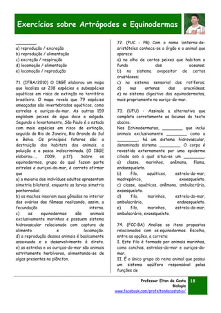 Professor Elton da Costa
Biologia
www.facebook.com/profeltondacostabio/
18
Exercícios sobre Artrópodes e Equinodermas
________.
a) reprodução / excreção
b) reprodução / alimentação
c) excreção / respiração
d) locomoção / alimentação
e) locomoção / reprodução
71. (IFBA/2010) O IBGE elaborou um mapa
que localiza as 238 espécies e subespécies
aquáticas em risco de extinção no território
brasileiro. O mapa revela que 79 espécies
ameaçadas são invertebrados aquáticos, como
estrelas e ouriços-do-mar. As outras 159
englobam peixes de água doce e salgada.
Segundo o levantamento, São Paulo é o estado
com mais espécies em risco de extinção,
seguido de Rio de Janeiro, Rio Grande do Sul
e Bahia. Os principais fatores são: a
destruição dos habitats dos animais, a
poluição e a pesca indiscriminada. (O IBGE
elaborou…., 2009, p.17). Sobre os
equinodermos, grupo do qual fazem parte
estrelas e ouriços-do-mar, é correto afirmar
que
a) a maioria dos indivíduos adultos apresentam
simetria bilateral, enquanto as larvas simetria
pentarradial.
b) os machos inserem suas gônadas no interior
dos ovários das fêmeas realizando, assim, a
fecundação interna.
c) os equinodermos são animais
exclusivamente marinhos e possuem sistema
hidrovascular relacionado com captura de
alimento e locomoção.
d) a reprodução desses animais é basicamente
assexuada e o desenvolvimento é direto.
e) as estrelas e os ouriços-do-mar são animais
estritamente herbívoros, alimentando-se de
algas presentes no plâncton.
72. (PUC - PR) Com o nome lanterna-de-
aristóteles conhece-se o órgão e o animal que
aparece:
a) no olho de certos peixes que habitam o
fundo dos oceanos;
b) no sistema ovopositor de certos
crustáceos;
c) no sistema sensorial dos rotíferos;
d) nas antenas dos aracnídeos;
e) no sistema digestivo dos equinodermatas,
mais propriamente no ouriço-do-mar.
73. (UFU) - Assinale a alternativa que
completa corretamente as lacunas do texto
abaixo.
Nos Echinodermatas, ________ que inclui
animais exclusivamente ________ como a
________, há um sistema hidrovascular,
denominado sistema ________. O corpo é
revestido externamente por uma epiderme
ciliada sob a qual situa-se um ________.
a) classe, marinhos, anêmona, flama,
endoesqueleto.
b) filo, aquáticos, estrela-do-mar,
madrepórico, exoesqueleto.
c) classe, aquáticos, anêmona, ambulacrário,
exoesqueleto.
d) filo, marinhos, estrela-do-mar,
ambulacrário, endoesqueleto.
e) filo, marinhos, estrela-do-mar,
ambulacrário, exoesqueleto.
74. (FCC-BA) Analise os itens propostos
relacionados com os equinodermos. Escolha,
entre as opções, a correta:
I. Este filo é formado por animais marinhos,
como conchas, estrelas-do-mar e ouriços-do-
mar.
II. É o único grupo do reino animal que possui
um sistema aqüífero responsável pelas
funções de
 