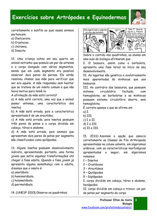 Professor Elton da Costa
Biologia
www.facebook.com/profeltondacostabio/
3
Exercícios sobre Artrópodes e Equinodermas
corretamente o subfilo ao qual esses animais
pertencem.
a) Chelicerata.
b) Crustacea.
c) Uniramia.
d) Insecta.
12. Uma criança achou em seu quarto um
animal estranho que possuía um par de antenas
e o corpo alongado com vários segmentos,
sendo que em cada segmento era possível
observar dois pares de pernas. Ele então
resolveu chamar sua mãe para verificar que
ser era aquele. A mãe respondeu sem hesitar
que se tratava de um inseto comum e que não
havia motivo para temê-lo.
A afirmação da mãe está correta?
a) A mãe está correta, uma vez que o animal
possui antenas, uma característica dos
insetos.
b) A mãe está errada, pois a característica
apresentada é de um aracnídeo.
c) A mãe está errada, pois insetos possuem
três pares de patas e o corpo dividido em
cabeça, tórax e abdome.
d) A mãe está errada, pois animais que
apresentam dois pares de patas por segmento
são classificados como quilópodes.
13. Alguns insetos possuem desenvolvimento
indireto, apresentando, portanto, uma forma
jovem que sofre algumas transformações até
chegar à fase adulta. Quando a fase jovem já
apresenta alguma semelhança com a adulta,
dizemos que o inseto é:
a) ametábolo.
b) hemimetábolo.
c) holometábolo.
d) perimetábolo.
14. (UNESP 2010) Observe os quadrinhos:
Sobre o contido nos quadrinhos, os alunos em
uma aula de biologia afirmaram que:
I. O besouro, assim como a borboleta,
apresenta uma fase larval no início de seu
desenvolvimento.
II. As lagartas são genética e evolutivamente
mais aparentadas às minhocas que aos
besouros.
III. Ao contrário dos besouros, que possuem
sistema circulatório fechado, com
hemoglobina, as borboletas e as minhocas
possuem sistema circulatório aberto, sem
hemoglobina.
É correto apenas o que se afirma em
a) I.
b) III.
c) I e II.
d) I e III.
e) II e III.
15. (ESS) Assinale a opção que associa
corretamente as Classes do Filo Arthropoda
apresentadas na coluna adiante, em algarismos
arábicos, com as características morfológicas
apresentadas a seguir, em algarismos
romanos:
1 – Insetos
2 – Crustáceos
3 – Aracnídeos
4 – Quilópodes
5 – Diplópodes
I. corpo dividido em cabeça, tórax e abdome,
hexápodes.
II. corpo dividido em cabeça e tronco: um par
de patas por segmento do corpo.
 