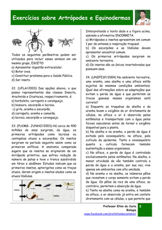 Professor Elton da Costa
Biologia
www.facebook.com/profeltondacostabio/
5
Exercícios sobre Artrópodes e Equinodermas
Todos os seguintes parâmetros podem ser
utilizados para incluir esses animais em um
mesmo grupo, EXCETO
a) Apresentar digestão extracelular.
b) Botar ovos.
c) Constituir problema para a Saúde Pública.
d) Ser inseto.
22. (UFLA/2003) Das opções abaixo, a que
possui representantes das classes Insecta,
Arachnida e Crustacea, respectivamente, é:
a) borboleta, carrapato e caranguejo.
b) besouro, escorpião e lacraia.
c) grilo, aranha e escorpião.
d) carrapato, aranha e camarão.
e) lacraia, escorpião e caranguejo.
23. (PUCMG- JUNHO/2003) Há cerca de 400
milhões de anos surgiram, da água, os
primeiros artrópodes como lacraias ou
centopéias atuais e escorpiões. Os insetos
surgiram no período seguinte assim como os
primeiros anfíbios. A anatomia comparada
sugere que os insetos se originaram de um
miriápode primitivo, que sofreu redução do
número de patas e teve o tronco subdividido
em tórax e abdômen. Estudos indicam que os
primeiros insetos, apterigotos como as traças
atuais, deram origem a insetos alados como as
atuais libélulas.
Interpretando o texto dado e a figura acima,
assinale a afirmativa INCORRETA.
a) Miriápodes e insetos apresentam em comum
1 par de antenas e respiração traqueal.
b) Os escorpiões e as libélulas devem
apresentar ancestral comum.
c) Os primeiros artrópodes surgiram no
ambiente terrestre.
d) Os insetos são os únicos invertebrados que
possuem asas.
24. (UNIFESP/2004) No ambiente terrestre,
uma aranha, uma abelha e uma alface estão
sujeitas às mesmas condições ambientais.
Qual das afirmações sobre as adaptações que
evitam a perda de água e que permitem as
trocas gasosas nesses organismos está
correta?
a) Enquanto as traquéias da abelha e da
aranha levam o oxigênio do ar diretamente às
células, na alface o ar é absorvido pelos
estômatos e transportado com a água pelos
feixes vasculares antes de tornar o oxigênio
disponível para a planta.
b) Na abelha e na aranha, a perda de água é
evitada pelo exoesqueleto, na alface, pela
cutícula da epiderme. Tanto o exoesqueleto
quanto a cutícula fornecem também
sustentação a esses organismos.
c) Na alface, a perda de água é controlada
exclusivamente pelos estômatos. Na abelha, a
menor atividade de vôo também controla a
perda de água e a aranha, por sua vez, vive
apenas em ambientes com alta umidade.
d) Na aranha e na abelha, os inúmeros pêlos
que revestem o corpo somente evitam a perda
de água. Os pêlos da raiz de uma alface, ao
contrário, permitem a absorção de água.
e) Tanto na abelha como na aranha, e também
na alface, o ar absorvido já entra em contato
diretamente com as células, o que permite que
 