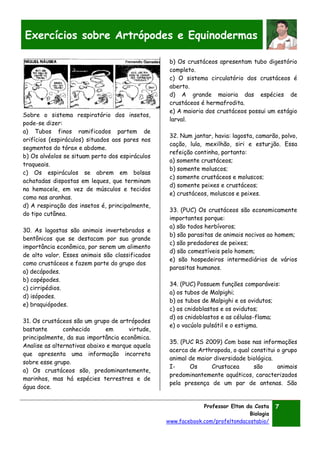 Professor Elton da Costa
Biologia
www.facebook.com/profeltondacostabio/
7
Exercícios sobre Artrópodes e Equinodermas
Sobre o sistema respiratório dos insetos,
pode-se dizer:
a) Tubos finos ramificados partem de
orifícios (espiráculos) situados aos pares nos
segmentos do tórax e abdome.
b) Os alvéolos se situam perto dos espiráculos
traqueais.
c) Os espiráculos se abrem em bolsas
achatadas dispostas em leques, que terminam
na hemocele, em vez de músculos e tecidos
como nas aranhas.
d) A respiração dos insetos é, principalmente,
do tipo cutânea.
30. As lagostas são animais invertebrados e
bentônicos que se destacam por sua grande
importância econômica, por serem um alimento
de alto valor. Esses animais são classificados
como crustáceos e fazem parte do grupo dos
a) decápodes.
b) copépodes.
c) cirripédios.
d) isópodes.
e) braquiópodes.
31. Os crustáceos são um grupo de artrópodes
bastante conhecido em virtude,
principalmente, da sua importância econômica.
Analise as alternativas abaixo e marque aquela
que apresenta uma informação incorreta
sobre esse grupo.
a) Os crustáceos são, predominantemente,
marinhos, mas há espécies terrestres e de
água doce.
b) Os crustáceos apresentam tubo digestório
completo.
c) O sistema circulatório dos crustáceos é
aberto.
d) A grande maioria das espécies de
crustáceos é hermafrodita.
e) A maioria dos crustáceos possui um estágio
larval.
32. Num jantar, havia: lagosta, camarão, polvo,
cação, lula, mexilhão, siri e esturjão. Essa
refeição continha, portanto:
a) somente crustáceos;
b) somente moluscos;
c) somente crustáceos e moluscos;
d) somente peixes e crustáceos;
e) crustáceos, moluscos e peixes.
33. (PUC) Os crustáceos são economicamente
importantes porque:
a) são todos herbívoros;
b) são parasitas de animais nocivos ao homem;
c) são predadores de peixes;
d) são comestíveis pelo homem;
e) são hospedeiros intermediários de vários
parasitas humanos.
34. (PUC) Possuem funções comparáveis:
a) os tubos de Malpighi;
b) os tubos de Malpighi e os ovidutos;
c) os cnidoblastos e os ovidutos;
d) os cnidoblastos e as células-flama;
e) o vacúolo pulsátil e o estigma.
35. (PUC RS 2009) Com base nas informações
acerca de Arthropoda, o qual constitui o grupo
animal de maior diversidade biológica.
I- Os Crustacea são animais
predominantemente aquáticos, caracterizados
pela presença de um par de antenas. São
 