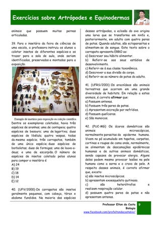 Professor Elton da Costa
Biologia
www.facebook.com/profeltondacostabio/
9
Exercícios sobre Artrópodes e Equinodermas
animais que possuem muitas pernas
articuladas.
39. Para o insetário da feira de ciências de
uma escola, a professora instruiu os alunos a
coletar insetos de diferentes espécies e os
trazer para a sala de aula, onde seriam
identificados, preservados e montados para a
exposição.
Dentre os exemplares coletados, havia três
espécies de aranhas; uma de centopeia; quatro
espécies de besouro; uma de lagartixa; duas
espécies de libélula; quatro vespas, todas
da mesma espécie; três carrapatos, também
de uma única espécie; duas espécies de
borboletas; duas de formigas; uma de louva-a-
deus; e uma de escorpião. O número de
espécies de insetos coletado pelos alunos
para compor o insetário é
A) 24
B) 19
C) 18
D) 14
E) 12
40. (UFV/2000) Os carrapatos são insetos
geralmente pequenos, com cabeça, tórax e
abdome fundidos. Na maioria das espécies
desses artrópodes, a eclosão do ovo origina
uma larva que se transforma em ninfa e,
posteriormente, em adulto com quatro pares
de patas. Quando adultos, são ectoparasitas e
alimentam-se de sangue. Este texto sobre o
carrapato apresenta ERRO ao:
a) Descrever seu hábito alimentar.
b) Referir-se aos seus estádios de
desenvolvimento.
c) Referir-se à sua classe taxonômica.
d) Descrever a sua divisão do corpo.
e) Referir-se ao número de patas do adulto.
41. (UFRS/2001) Os aracnídeos são animais
terrestres que ocorrem em uma grande
diversidade de habitats. Em relação a estes
animais, é correto afirmar que:
a) Possuem antenas.
b) Possuem três pares de patas.
c) Apresentam excreção por nefrídios.
d) Possuem quelíceras.
e) São monoicos.
42. (PUC-MG) Os ácaros domésticos são
animais microscópicos,
normalmente parasitas da epiderme humana.
Vivem no pó acumulado em tapetes, carpetes,
cortinas e roupas de cama onde, normalmente,
se alimentam de descamações epidérmicas
humanas e de outros animais domésticos,
sendo capazes de provocar alergia. Alguns
deles podem mesmo provocar lesões na pele
humana como a sarna e o cravo de pele. A
respeito desses animais, é correto afirmar
que, exceto:
a) são insetos microscópicos.
b) apresentam exoesqueleto quitinoso.
c) são heterótrofos e
realizam respiração celular.
d) possuem quatro pares de patas e não
apresentam antenas.
 