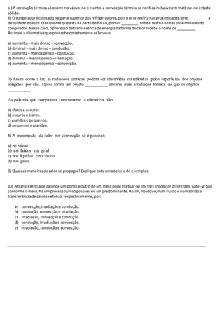 e ) A condução térmicasóocorre no vácuo;no entanto,a convecçãotérmicase verificainclusive em matériasnoestado
sólido.
6) O congeladoré colocadona parte superiordosrefrigeradores,poisoar se resfrianasproximidadesdele,_________ a
densidade e desce.Oarquente que estána parte de baixo,porser ________, sobe e resfria-se nasproximidadesdo
congelador.Nesse caso,oprocessode transferênciade energianaformade calor recebe onome de _________.
Assinale aalternativaque preenche corretamente aslacunas.
a) aumenta– maisdenso – convecção.
b) diminui –mais denso – condução.
c) aumenta– menosdenso – condução.
d) diminui –menosdenso– irradiação.
e) aumenta– menosdenso – convecção.
7) Assim como a luz, as radiações térmicas podem ser absorvidas ou refletidas pelas superfícies dos objetos
atingidos por elas. Dessa forma um objeto __________ absorve mais a radiação térmica do que os objetos
__________.
As palavras que completam corretamente a afirmativa são:
a) clarose escuros.
b) escurose claros.
c) grandese pequenos.
d) pequenose grandes.
8) A transmissão de calor por convecção só é possível:
a) no vácuo
b) nos fluídos em geral
c) nos líquidos e no vacuo
d) nos gases
9) Quaisas maneirasdocalor se propagar?Explique cadaumadelase dê exemplos.
10) A transferênciade calorde um pontoa outro de um meiopode efetuar-se portrêsprocessosdiferentes.Sabe-se que,
conforme omeio,há umprocessoúnicopossível ouumpredominante.Assim, novácuo,numfluidoe numsólidoa
transferênciade calorse efetua,respectivamente,por:
a) convecção,irradiaçãoe condução.
b) condução,convecçãoe irradiação.
c) Irradiação,convecçãoe condução.
d) condução,irradiaçãoe convecção.
e) irradiação,conduçãoe convecção.
 