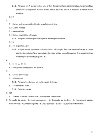 2.1.1. Porque é em A que se verifica uma ordem de sedimentação condicionada pelas dimensões e
densidade. Os depósitos maiores e mais densos estão na base e os menores e menos densos
em cima.
2.2. B
3.
3.1. Rochas sedimentares identificadas através dos estratos.
3.2. Calor e Pressão
3.3. Metamórficas
3.4. Rochas magmáticas intrusivas
3.4.1. Porque a consolidação do magma se deu em profundidade.
3.5. B
3.6. nos esquemas A e B
3.6.1. Porque admite segundo o uniformitarismo a formação da rocha metamórfica por acção de
agentes de metamorfismo que actuam de modo lento e gradual (esquema A) e casualmente de
modo rápido e violento (esquema B)
4.
4.1. E – C – A – D – B
4.2. Princípio da sobreposição dos estratos
5.
5.1. Silúrico e Devónico
5.2. Pentamerida
5.2.1. Porque viveu durante um curto espaço de tempo
5.3. São da mesma idade
5.3.1. Datação relativa
6. 75%
6.1. 1400 M. a. Porque corresponde à existência de 2 semi-vidas.
7. Formação da crosta – B; Limite convergente – A; Destruição da litosfera – A; Formação de cadeias
montanhosas – A; Limite divergente – B; Crista oceânica – B; Fossa – A; Falha transformante -

101

 