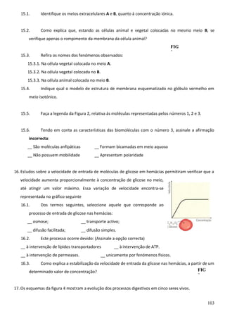 15.1.

Identifique os meios extracelulares A e B, quanto à concentração iónica.

15.2.

Como explica que, estando as células animal e vegetal colocadas no mesmo meio B, se

verifique apenas o rompimento da membrana da célula animal?
15.3.

Refira os nomes dos fenómenos observados:

FIG
2

15.3.1. Na célula vegetal colocada no meio A.
15.3.2. Na célula vegetal colocada no B.
15.3.3. Na célula animal colocada no meio B.
15.4.

Indique qual o modelo de estrutura de membrana esquematizado no glóbulo vermelho em

meio isotónico.
15.5.

Faça a legenda da Figura 2, relativa às moléculas representadas pelos números 1, 2 e 3.

15.6.

Tendo em conta as características das biomoléculas com o número 3, assinale a afirmação

incorrecta:
__ São moléculas anfipáticas

__ Formam bicamadas em meio aquoso

__ Não possuem mobilidade

__ Apresentam polaridade

16. Estudos sobre a velocidade de entrada de moléculas de glicose em hemácias permitiram verificar que a
velocidade aumenta proporcionalmente à concentração de glicose no meio,
até atingir um valor máximo. Essa variação de velocidade encontra-se
representada no gráfico seguinte
16.1.

Dos termos seguintes, seleccione aquele que corresponde ao

processo de entrada de glicose nas hemácias:
__ osmose;

__ transporte activo;

__ difusão facilitada;

__ difusão simples.

16.2.

Este processo ocorre devido: (Assinale a opção correcta)

__ à intervenção de lípidos transportadores
__ à intervenção de permeases.

__ à intervenção de ATP.

__ unicamente por fenómenos físicos.

16.3.

Como explica a estabilização da velocidade de entrada da glicose nas hemácias, a partir de um
FIG
determinado valor de concentração?
3

17. Os esquemas da figura 4 mostram a evolução dos processos digestivos em cinco seres vivos.
103

 