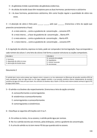 E – As glândulas tiróide e paratiróides são glândulas endócrinas.
F – As células do tecido ósseo têm receptores para as duas hormonas: paratormona e calcitonina
G – As duas hormona, paratormona calcitonina, têm como função regular a quantidade de cálcio nos
ossos.
3 – A absorção de cálcio é feita para _____, _____, pelo que ______. (transcreva a letra da opção que
preenche correctamente a frase)
A- o meio externo … contra o gradiente de concentração … consome ATP.
B- o meio interno … a favor do gradiente de concentração … liberta ATP.
C- o meio externo … contra o gradiente de concentração … liberta ATP.
D- o meio interno … contra o gradiente de concentração … consome ATP.
4- A regulação da calcemia, expressa no texto, pode ser comparada à termorregulação. Faça corresponder a
cada número da coluna 1 uma letra da coluna 2 de forma a associar estruturas ou acções comparáveis.
COLUNA 1
1- hormona
2- deposição de cálcio no osso
3- destruição do tecido ósseo

COLUNA 2
A- aumento da sudação
B- hipotálamo
C- tremor muscular
D- via nervosa

Documento 2

O salmão bem como outros peixes que migram entre o oceano e os rios sobrevivem às diferenças de pressão osmótica (PO) do
meio envolvente. Seja em água doce ou em água salgada mantêm a sua pressão osmótica interna independente da pressão
osmótica da água do meio em que vivem. Ao contrário os bivalves não o fazem. A PO do meio interno destes animais é igual à PO
da água onde vivem.

5 – O salmão e os bivalves são respectivamente: (transcreva a letra da opção correcta)
A- osmoconformantes e osmorregulantes
B- ectotérmicos e osmoconformantes
C- osmorregulantes e osmoconformantes
D- osmorregulantes e ectotérmicos
6 – Classifique as seguintes afirmações com V ou F.
A- Em ambos os meios, rio ou oceano, o salmão perde água por osmose.
B- No rio o salmão excreta sais minerais, pelas brânquias, contra o gradiente de concentração.
C- A urina do salmão no rio tem menor PO do que quando está no oceano.
108

 