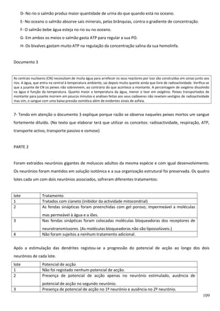 D- No rio o salmão produz maior quantidade de urina do que quando está no oceano.
E- No oceano o salmão absorve sais minerais, pelas brânquias, contra o gradiente de concentração.
F- O salmão bebe água esteja no rio ou no oceano.
G- Em ambos os meios o salmão gasta ATP para regular a sua PO.
H- Os bivalves gastam muito ATP na regulação da concentração salina da sua hemolinfa.
Documento 3

As centrais nucleares (CN) necessitam de muita água para arrefecer os seus reactores por isso são construídas em zonas junto aos
rios. A água, que entra na central à temperatura ambiente, sai depois muito quente ainda que livre de radioactividade. Verifica-se
que a jusante de CN os peixes não sobrevivem, ao contrário do que acontece a montante. A percentagem de oxigénio dissolvido
na água é função da temperatura. Quanto maior a temperatura da água, menor o teor em oxigénio. Peixes transportados de
montante para jusante morrem em poucos minutos e análises feitas aos seus cadáveres não revelam vestígios de radioactividade
mas sim, o sangue com uma baixa pressão osmótica além de evidentes sinais de asfixia.

7- Tendo em atenção o documento 3 explique porque razão se observa naqueles peixes mortos um sangue
fortemente diluído. (No texto que elaborar terá que utilizar os conceitos: radioactividade, respiração, ATP,
transporte activo, transporte passivo e osmose)
PARTE 2
Foram extraídos neurónios gigantes de moluscos adultos da mesma espécie e com igual desenvolvimento.
Os neurónios foram mantidos em solução isotónica e a sua organização estrutural foi preservada. Os quatro
lotes cada um com dois neurónios associados, sofreram diferentes tratamentos:
lote
1
2

Tratamento
Tratados com cianeto (inibidor da actividade mitocondrial)
As fendas sinápticas foram preenchidas com gel poroso; impermeável a moléculas

3

mas permeável à água e a iões.
Nas fendas sinápticas foram colocadas moléculas bloqueadoras dos receptores de

4

neurotransmissores. (As moléculas bloqueadoras não são lipossolúveis.)
Não foram sujeitos a nenhum tratamento adicional.

Após a estimulação das dendrites registou-se a progressão do potencial de acção ao longo dos dois
neurónios de cada lote.
lote
1
2

Potencial de acção
Não foi registado nenhum potencial de acção.
Presença de potencial de acção apenas no neurónio estimulado, ausência de

3

potencial de acção no segundo neurónio.
Presença de potencial de acção no 1º neurónio e ausência no 2º neurónio.
109

 