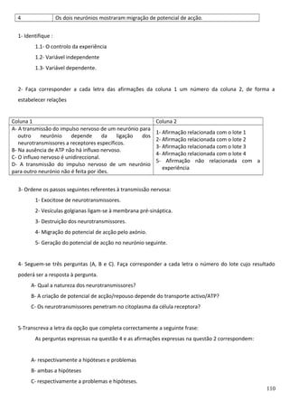 4

Os dois neurónios mostraram migração de potencial de acção.

1- Identifique :
1.1- O controlo da experiência
1.2- Variável independente
1.3- Variável dependente.
2- Faça corresponder a cada letra das afirmações da coluna 1 um número da coluna 2, de forma a
estabelecer relações
Coluna 1
A- A transmissão do impulso nervoso de um neurónio para
outro
neurónio
depende
da
ligação
dos
neurotransmissores a receptores específicos.
B- Na ausência de ATP não há influxo nervoso.
C- O influxo nervoso é unidireccional.
D- A transmissão do impulso nervoso de um neurónio
para outro neurónio não é feita por iões.

Coluna 2
1- Afirmação relacionada com o lote 1
2- Afirmação relacionada com o lote 2
3- Afirmação relacionada com o lote 3
4- Afirmação relacionada com o lote 4
5- Afirmação não relacionada com a
experiência

3- Ordene os passos seguintes referentes à transmissão nervosa:
1- Exocitose de neurotransmissores.
2- Vesículas golgianas ligam-se à membrana pré-sináptica.
3- Destruição dos neurotransmissores.
4- Migração do potencial de acção pelo axónio.
5- Geração do potencial de acção no neurónio seguinte.
4- Seguem-se três perguntas (A, B e C). Faça corresponder a cada letra o número do lote cujo resultado
poderá ser a resposta à pergunta.
A- Qual a natureza dos neurotransmissores?
B- A criação de potencial de acção/repouso depende do transporte activo/ATP?
C- Os neurotransmissores penetram no citoplasma da célula receptora?
5-Transcreva a letra da opção que completa correctamente a seguinte frase:
As perguntas expressas na questão 4 e as afirmações expressas na questão 2 correspondem:
A- respectivamente a hipóteses e problemas
B- ambas a hipóteses
C- respectivamente a problemas e hipóteses.
110

 