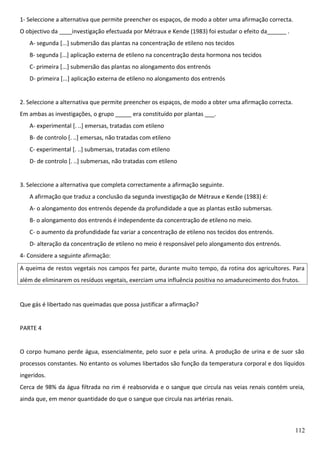1- Seleccione a alternativa que permite preencher os espaços, de modo a obter uma afirmação correcta.
O objectivo da ____investigação efectuada por Métraux e Kende (1983) foi estudar o efeito da______ .
A- segunda [...] submersão das plantas na concentração de etileno nos tecidos
B- segunda [...] aplicação externa de etileno na concentração desta hormona nos tecidos
C- primeira [...] submersão das plantas no alongamento dos entrenós
D- primeira [...] aplicação externa de etileno no alongamento dos entrenós
2. Seleccione a alternativa que permite preencher os espaços, de modo a obter uma afirmação correcta.
Em ambas as investigações, o grupo _____ era constituído por plantas ___.
A- experimental [. ..] emersas, tratadas com etileno
B- de controlo [. ..] emersas, não tratadas com etileno
C- experimental [. ..] submersas, tratadas com etileno
D- de controlo [. ..] submersas, não tratadas com etileno
3. Seleccione a alternativa que completa correctamente a afirmação seguinte.
A afirmação que traduz a conclusão da segunda investigação de Métraux e Kende (1983) é:
A- o alongamento dos entrenós depende da profundidade a que as plantas estão submersas.
B- o alongamento dos entrenós é independente da concentração de etileno no meio.
C- o aumento da profundidade faz variar a concentração de etileno nos tecidos dos entrenós.
D- alteração da concentração de etileno no meio é responsável pelo alongamento dos entrenós.
4- Considere a seguinte afirmação:
A queima de restos vegetais nos campos fez parte, durante muito tempo, da rotina dos agricultores. Para
além de eliminarem os resíduos vegetais, exerciam uma influência positiva no amadurecimento dos frutos.

Que gás é libertado nas queimadas que possa justificar a afirmação?
PARTE 4
O corpo humano perde água, essencialmente, pelo suor e pela urina. A produção de urina e de suor são
processos constantes. No entanto os volumes libertados são função da temperatura corporal e dos líquidos
ingeridos.
Cerca de 98% da água filtrada no rim é reabsorvida e o sangue que circula nas veias renais contém ureia,
ainda que, em menor quantidade do que o sangue que circula nas artérias renais.

112

 