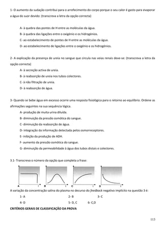 1- O aumento da sudação contribui para o arrefecimento do corpo porque o seu calor é gasto para evaporar
a água do suor devido: (transcreva a letra da opção correcta)
A- à quebra das pontes de H entre as moléculas da água.
B- à quebra das ligações entre o oxigénio e os hidrogénios.
C- ao estabelecimento de pontes de H entre as moléculas da água.
D- ao estabelecimento de ligações entre o oxigénio e os hidrogénios.
2- A explicação da presença de ureia no sangue que circula nas veias renais deve-se: (transcreva a letra da
opção correcta)
A- à secreção activa de ureia.
B- à reabsorção de ureia nos tubos colectores.
C- à não filtração de ureia.
D- à reabsorção de água.
3- Quando se bebe água em excesso ocorre uma resposta fisiológica para o retorno ao equilíbrio. Ordene as
afirmações seguintes na sua sequência lógica.
A- produção de muita urina diluída.
B- diminuição da pressão osmótica do sangue.
C- diminuição da reabsorção de água.
D- integração da informação detectada pelos osmorreceptores.
E- inibição da produção de ADH.
F- aumento da pressão osmótica do sangue.
G- diminuição da permeabilidade à água dos tubos distais e colectores.
3.1- Transcreva o número da opção que completa a frase:

A variação da concentração salina do plasma no decurso do feedback negativo implícito na questão 3 é:
1- A

2- B

4- D

5- D, C

3- C
6- C,D

CRITÉRIOS GERAIS DE CLASSIFICAÇÃO DA PROVA
113

 