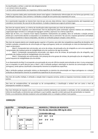 As classificações a atribuir a cada item são obrigatoriamente:
-um número inteiro de pontos;
-um dos valores apresentados nos respectivos critérios específicos de classificação.
Todas as respostas dadas pelos examinandos devem estar legíveis e devidamente referenciadas de uma forma que permita a sua
identificação inequívoca. Caso contrário, é atribuída a cotação de zero pontos à(s) resposta(s) em causa.
Se o examinando responder ao mesmo item mais do que uma vez, deve eliminar, clara e inequivocamente, a(s) resposta(s) que
considerar incorrecta(s). No caso de tal não acontecer, é cotada a resposta que surge em primeiro lugar.
Nos itens de resposta aberta, os critérios de classificação estão organizados por níveis de desempenho.
O enquadramento das respostas num determinado nível de desempenho pode contemplar aspectos relativos aos conteúdos, à
organização lógico-temática e à utilização de linguagem científica, expressos nos critérios específicos.
Neste tipo de itens, se a resposta incluir tópicos excedentes relativamente aos pedidos, deve ser atribuída a cotação prevista
desde que o examinando aborde os estipulados e os excedentes não os contrariem. No caso de a resposta apresentar contradição
entre tópicos excedentes e tópicos estipulados, não deve ser atribuída qualquer cotação a estes últimos.
Nos itens de resposta aberta com cotação igualou superior a 15 pontos, para além das competências específicas da disciplina, são
também avaliadas competências de comunicação em língua portuguesa, tendo em consideração os níveis de desempenho que a
seguir se descrevem:
-Nível 3 -Composição bem estruturada, sem erros de sintaxe, de pontuação e/ou de ortografia ou com erros esporádicos
cuja gravidade não implique perda de inteligibilidade e/ou de coerência e de rigor de sentido.
-Nível 2 -Composição razoavelmente estruturada, com alguns erros de sintaxe, de pontuação e/ou de ortografia, cuja
gravidade não implique perda de inteligibilidade e/ou de sentido.
-Nível 1 -Composição sem estruturação, com presença de erros graves de sintaxe, de pontuação e/ou de ortografia, com
perda frequente de inteligibilidade e/ou de sentido.
A um desempenho de Nível 3 corresponde uma pontuação de cerca de 10% da cotação total atribuída ao item. A uma composição
que se enquadre no perfil descrito para o Nível 1 não é atribuída qualquer valorização no domínio da comunicação em língua
portuguesa, sendo apenas classificado o desempenho inerente às competências específicas.
Não é atribuída qualquer pontuação relativa ao desempenho no domínio da comunicação em língua portuguesa se a cotação
atribuída ao desempenho inerente às competências específicas for de zero pontos.
Nos itens de escolha múltipla, é atribuída a cotação total à resposta correcta, sendo as respostas incorrectas cotadas com zero
pontos.
Nos itens de verdadeiro/falso, de associação ou de correspondência, a classificação a atribuir tem em conta o nível de
desempenho revelado na resposta.
Nos itens fechados de resposta curta, caso a resposta contenha elementos que excedam o solicitado, só são considerados, para
efeito da classificação, os elementos que satisfaçam o que é pedido, segundo a ordem pela qual são apresentados na resposta.
Porém, se os elementos referidos revelarem uma contradição entre si, a cotação a atribuir é zero pontos.

CORREÇÃO

PARTE 1

QUESTÃO
1
2

COTAÇÃO (pontos)
5

RESPOSTA / TÓPICOS DE RESPOSTA
Por dia são absorvidos 300 mg de cálcio

9

(1150-850=300 mg).
A–F B–F C–V

certa
s
6-7
4-5

cotação

D–F

E–V

F–V

G–F
9
6
114

 