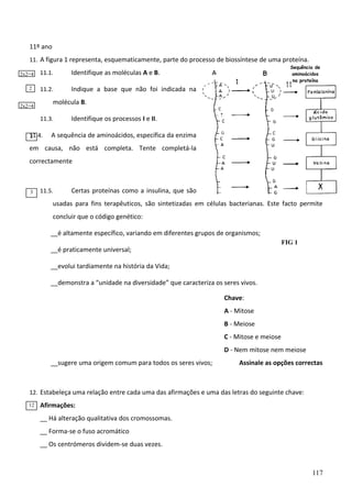 11º ano
11. A figura 1 representa, esquematicamente, parte do processo de biossíntese de uma proteína.
2x2=4
2

11.1.
11.2.

Sequência de
aminoácidos
na proteína

Identifique as moléculas A e B.
Indique a base que não foi indicada na

molécula B.

2x2=4

11.3.
11.4.
2

Identifique os processos I e II.

A sequência de aminoácidos, específica da enzima

em causa, não está completa. Tente completá-la
correctamente

3

11.5.

Certas proteínas como a insulina, que são

usadas para fins terapêuticos, são sintetizadas em células bacterianas. Este facto permite
concluir que o código genético:
__é altamente específico, variando em diferentes grupos de organismos;
FIG 1

__é praticamente universal;
__evolui tardiamente na história da Vida;
__demonstra a “unidade na diversidade” que caracteriza os seres vivos.
Chave:
A - Mitose
B - Meiose
C - Mitose e meiose

D - Nem mitose nem meiose
__sugere uma origem comum para todos os seres vivos;

Assinale as opções correctas

12. Estabeleça uma relação entre cada uma das afirmações e uma das letras do seguinte chave:
12

Afirmações:
__ Há alteração qualitativa dos cromossomas.
__ Forma-se o fuso acromático
__ Os centrómeros dividem-se duas vezes.

117

 