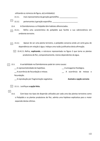 utilizando os números da figura, a(s) entidade(s):
15.3.1.
3

mais representativa da geração gametófita. __________________

15.3.2.

pertencentes à geração esporófita. _________________________
A Clamidomonas e o Polipódio têm habitats diferenciados.

15.4.
4

15.4.1.

Refira uma característica do polipódio que facilite a sua sobrevivência em

ambiente terrestre.

6

15.4.2.

Apesar de ser uma planta terrestre, o polipódio conserva ainda um certo grau de

dependência em relação à água. Indique uma razão justificativa desta afirmação.
6

15.4.2.1. Refira, explicando, a estrutura representada na figura 3 que torna as plantas
produtoras de flor, comparativamente, menos dependentes da água.

15.5.

3

A variabilidade na Clamidomonas pode ter como causas:

__ A representatividade da haplofase.

__ A anisogamia fisiológica.

__ A ocorrência de fecundação e mitose.

__ A ocorrência de meiose e

fecundação.
__ A reprodução por fragmentação vegetativa.

6

Assinale a opção correcta

15.5.1. Justifique a opção feita.

8

15.6.

Com base nos tipos de dispersão utilizados por cada uma das plantas terrestres como

o Polipódio e as plantas produtoras de flor, admita uma hipótese explicativa para a maior
expansão destas últimas.

122

 