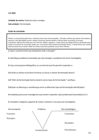 11º ANO
Unidade de ensino: Sistemas vivos e energia.
Sub-unidade: Fermentação.
Guião de actividade
Ontem, na aula de Educação Física, o Ricardo tentou fazer trinta elevações. Contudo, verificou que quanto mais repetia o
exercício, mais dificuldades sentia e acabou mesmo por desistir devido a intensas dores musculares nos braços.
O professor explicou-lhe então que num exercício rápido e vigoroso, a maior parte da energia (ATP) era produzida pelas
células musculares de contracção rápida, por um processo denominado fermentação láctica. O ácido láctico que resulta
deste processo fica em parte retido nas células musculares podendo causar dores intensas.

1. Qual o acontecimento que despoletou toda a situação?
2. Identifique problemas levantados por esta situação, susceptíveis de serem investigados.
3. Faça uma pesquisa bibliográfica, ou na Internet que lhe permita responder a:
3.1 Serão as células musculares humanas as únicas a realizar fermentação láctica?
3.2 “Além da fermentação láctica existem outros tipos de fermentação.” Justifique.
3.3 Quais as diferenças e semelhanças entre os diferentes tipos de fermentação identificados?
4. Estabeleça percursos investigativos que tentem responder ao(s) problema(s) levantado(s) em 2.
5. Complete o diagrama seguinte de modo a sintetizar o seu percurso investigativo.
Ala conceptual

Problema

Conceitos:

Ala metodológica
Conclusões:

Princípios:
Resultados:

Acontecimento:

Procedimento:
124

 