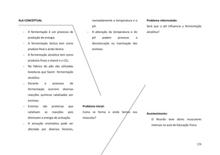 ALA CONCEPTUAL
A fermentação é um processo de

-

Problema reformulado:

pH.
-

nomeadamente a temperatura e o

Será que o pH influencia a fermentação

A alteração da temperatura e do

alcoólica?

produção de energia.

-

A fermentação láctica tem como

desnaturação ou inactivação das

produto final o ácido láctico.

-

pH

podem

provocar

a

enzimas.

A fermentação alcoólica tem como
produtos finais o etanol e o CO2.

-

No fabrico do pão são utilizadas
leveduras que fazem fermentação
alcoólica.

-

Durante

o

fermentação

processo
ocorrem

de

diversas

reacções químicas catalisadas por
enzimas.
-

Enzimas
catalisam

são

proteínas

que

Problema inicial:

as

reacções

pois

Como se forma o ácido láctico nos

diminuem a energia de activação.
-

A actuação enzimática pode ser

músculos?

Acontecimento:
O Ricardo teve dores musculares
intensas na aula de Educação Física.

afectada por diversos factores,

126

 