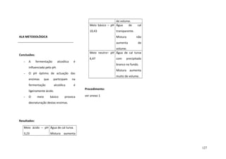 de volume.
Meio básico – pH Água
de
10,43
ALA METODOLÒGICA

cal

transparente.
Mistura
aumenta

A

fermentação

alcoólica

é

6,47

que

participam

é

fermentação

Procedimento:

ligeiramente ácido.
-

O

meio

muito de volume.

na

alcoólica

precipitado

Mistura aumenta

O pH óptimo de actuação das
enzimas

com

branco no fundo.

influenciada pelo pH.
-

de

volume.
Meio neutro– pH Água de cal turva

Conclusões:
-

não

básico

provoca

ver anexo 1

desnaturação destas enzimas.

Resultados:
Meio ácido – pH Água de cal turva.
3,23

Mistura

aumenta

127

 