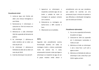 7. Ligaram-se

os

erlenmeyers

a

recipientes contendo água de cal,

semi-fluída.

que dificultava a distribuição homogénea

com o exterior.

obter uma mistura homogénea e

processual já que a mistura era pastosa o

montagens de qualquer contacto

1. Juntou-se água com farinha até

que

tendo o cuidado de isolar as

Procedimento inicial:

poderia

ter

ocorrido

um

erro

quer do ácido quer da base.

8. Colocaram-se as montagens em

2. Numeraram-se 3 erlenmeyers e

banho-maria a 38ºC durante 1

colocaram-se 75ml da mistura em

hora.

cada um deles.

Procedimento reformulado:

9. Observaram-se os resultados.

3. Adicionou-se a cada erlenmeyer

1. Fez-se uma suspensão de fermento

10ml de suspensão de fermento de

de padeiro em água.

padeiro.
4. Ao erlenmeyer 1 adicionou-se

procedimento uma vez que considerou

2. Colocaram-se 10ml da suspensão

NOTA:

em 3 erlenmeyers numerados e

ácido clorídrico até se obter um

Seguindo este

meio de pH 3,23.

fermentação

procedimento ocorreu
as

3. Adicionou-se ácido ao erlenmeyer

montagens tendo a mistura aumentado

1 até o meio ficar a pH 3,23 e

hidróxido de sódio até se obter um

muito

agitou-se bem.

meio de pH 10,43.

atravessando inclusivé o tubo que ligava o

4. Adicionou-se hidróxido de sódio ao

erlenmeyer ao recipiente da água de cal.

erlenmeyer 2 até o meio ficar a pH

O

10,43 e agitou-se bem.

5. Ao erlenmeyer 2 adicionou-se

6. O pH do erlenmeyer 3 era de 6,47.

de

grupo

alcoólica
volume

resolveu

em
nos

então

todas

mediu-se o pH.

3

casos,

alterar

o

129

 