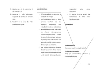 5. Adaptou-se o pH do erlenmeyer 3

ALA CONCEPTUAL

responsável

até ficar em 6,47.
6. Juntou-se

a

cada

pelas

dores

musculares.
erlenmeyer

-

suspensão de farinha até perfazer
50ml.

A fermentação é um processo de

-

O iogurte forma-se através da

produção de energia.
-

7. Repetiram-se os passos 7 a 9 do

fermentação

Na fermentação láctica, o ácido

bactérias lácticas.

pirúvico

procedimento inicial.

glicolítica,

resultante

da

experimenta

do

leite

pelas

fase
uma

(Ver anexo 1)

redução formando-se ácido láctico.
-

A fermentação láctica, que ocorre
em

diversos

microrganismos,é

responsável pelo azedar e coalhar
do leite, fenómenos que se devem
à presença do ácido láctico que,
alterando o pH do meio, provoca a
denaturação das proteínas.
-

Problema inicial:

Nas células musculares humanas,

Como ocorre a fermentação láctica?

durante o exercício físico intenso,
pode ocorrer fermentação láctica,
sendo o ácido láctico produzido o

Problema reformulado:
Será que a temperatura

influencia a

fermentação láctica?

130

 