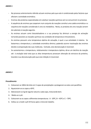 ANEXO 1

-

No processo anteriormente referido actuam enzimas pelo que este é condicionado pelos factores que
afectam a actividade enzimática.

-

Enzimas são proteínas especializadas em catalisar reacções químicas sem se consumirem no processo.

-

A sequência de enzimas que cooperam num conjunto de reacções constitui uma cadeia enzimática e a
sequência de reacções considerada é uma via metabólica. Nesta, os produtos de uma reacção servem
de substrato à reacção seguinte.

-

As enzimas actuam como biocatalisadores e a sua presença faz diminuir a energia de activação
tornando possíveis as reacções químicas nas condições de temperatura intracelulares.

-

As enzimas possuem uma temperatura óptima de actuação, à qual a sua actividade é máxima. Se
baixarmos a temperatura, a actividade enzimática diminui, podendo ocorrer inactivação das enzimas
devido à compactação das suas moléculas. Contudo, esta desnaturação é reversível.

-

Se aumentarmos a temperatura, relativamente à temperatura óptima, dá-se um declínio da reacção
até à anulação total visto que as altas temperaturas provocam alteração da estrutura da proteína,
levando à sua desnaturação pelo que esta inibição é irreversível.

ANEXO 2

Procedimento:
1. Colocaram-se 100ml de leite em 3 copos de precipitação e protegeram-se estes com parafilme.
2. Aqueceram-se os copos a 45ºC.
3. Adicionaram-se 5g de iogurte natural a cada copo, misturando bem.
4. Mediu-se o pH.
5. Colocaram-se os copos a diferentes temperaturas: A - 10ºC, B – 42ºC e C – 70ºC.
6. Voltou-se a medir o pH 24 horas após o início do trabalho.

132

 