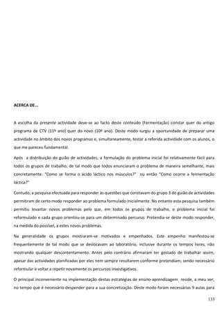 ACERCA DE...

A escolha da presente actividade deve-se ao facto deste conteúdo (Fermentação) constar quer do antigo
programa de CTV (11º ano) quer do novo (10º ano). Deste modo surgiu a oportunidade de preparar uma
actividade no âmbito dos novos programas e, simultaneamente, testar a referida actividade com os alunos, o
que me pareceu fundamental.
Após a distribuição do guião de actividades, a formulação do problema inicial foi relativamente fácil para
todos os grupos de trabalho, de tal modo que todos enunciaram o problema de maneira semelhante, mais
concretamente: “Como se forma o ácido láctico nos músculos?” ou então “Como ocorre a fermentação
láctica?”
Contudo, a pesquisa efectuada para responder às questões que constavam do grupo 3 do guião de actividades
permitiram de certo modo responder ao problema formulado inicialmente. No entanto esta pesquisa também
permitiu levantar novos problemas pelo que, em todos os grupos de trabalho, o problema inicial foi
reformulado e cada grupo orientou-se para um determinado percurso. Pretendia-se deste modo responder,
na medida do possível, a estes novos problemas.
Na generalidade os grupos mostraram-se motivados e empenhados. Este empenho manifestou-se
frequentemente de tal modo que se deslocavam ao laboratório, inclusive durante os tempos livres, não
mostrando qualquer descontentamento. Antes pelo contrário afirmaram ter gostado de trabalhar assim,
apesar das actividades planificadas por eles nem sempre resultarem conforme pretendiam, sendo necessário
reformular e voltar a repetir novamente os percursos investigativos.
O principal inconveniente na implementação destas estratégias de ensino-aprendizagem reside, a meu ver,
no tempo que é necessário despender para a sua concretização. Deste modo foram necessárias 9 aulas para
133

 