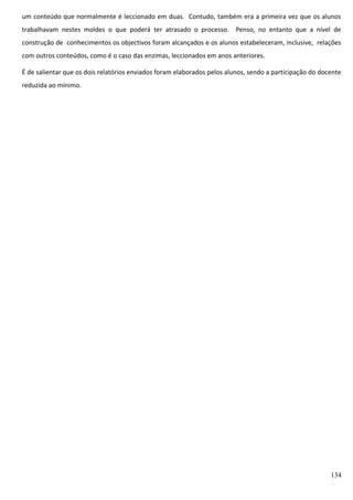 um conteúdo que normalmente é leccionado em duas. Contudo, também era a primeira vez que os alunos
trabalhavam nestes moldes o que poderá ter atrasado o processo. Penso, no entanto que a nível de
construção de conhecimentos os objectivos foram alcançados e os alunos estabeleceram, inclusive, relações
com outros conteúdos, como é o caso das enzimas, leccionados em anos anteriores.
É de salientar que os dois relatórios enviados foram elaborados pelos alunos, sendo a participação do docente
reduzida ao mínimo.

134

 