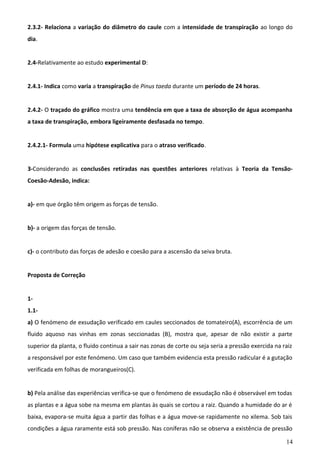 2.3.2- Relaciona a variação do diâmetro do caule com a intensidade de transpiração ao longo do
dia.
2.4-Relativamente ao estudo experimental D:
2.4.1- Indica como varia a transpiração de Pinus taeda durante um período de 24 horas.
2.4.2- O traçado do gráfico mostra uma tendência em que a taxa de absorção de água acompanha
a taxa de transpiração, embora ligeiramente desfasada no tempo.
2.4.2.1- Formula uma hipótese explicativa para o atraso verificado.
3-Considerando as conclusões retiradas nas questões anteriores relativas à Teoria da TensãoCoesão-Adesão, indica:
a)- em que órgão têm origem as forças de tensão.
b)- a origem das forças de tensão.
c)- o contributo das forças de adesão e coesão para a ascensão da seiva bruta.
Proposta de Correção
11.1a) O fenómeno de exsudação verificado em caules seccionados de tomateiro(A), escorrência de um
fluido aquoso nas vinhas em zonas seccionadas (B), mostra que, apesar de não existir a parte
superior da planta, o fluido continua a sair nas zonas de corte ou seja seria a pressão exercida na raiz
a responsável por este fenómeno. Um caso que também evidencia esta pressão radicular é a gutação
verificada em folhas de morangueiros(C).
b) Pela análise das experiências verifica-se que o fenómeno de exsudação não é observável em todas
as plantas e a água sobe na mesma em plantas às quais se cortou a raiz. Quando a humidade do ar é
baixa, evapora-se muita água a partir das folhas e a água move-se rapidamente no xilema. Sob tais
condições a água raramente está sob pressão. Nas coníferas não se observa a existência de pressão
14

 