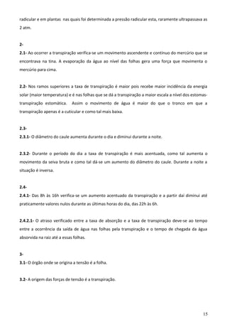 radicular e em plantas nas quais foi determinada a pressão radicular esta, raramente ultrapassava as
2 atm.
22.1- Ao ocorrer a transpiração verifica-se um movimento ascendente e contínuo do mercúrio que se
encontrava na tina. A evaporação da água ao nível das folhas gera uma força que movimenta o
mercúrio para cima.
2.2- Nos ramos superiores a taxa de transpiração é maior pois recebe maior incidência da energia
solar (maior temperatura) e é nas folhas que se dá a transpiração a maior escala a nível dos estomastranspiração estomática.

Assim o movimento de água é maior do que o tronco em que a

transpiração apenas é a cuticular e como tal mais baixa.
2.32.3.1- O diâmetro do caule aumenta durante o dia e diminui durante a noite.
2.3.2- Durante o período do dia a taxa de transpiração é mais acentuada, como tal aumenta o
movimento da seiva bruta e como tal dá-se um aumento do diâmetro do caule. Durante a noite a
situação é inversa.
2.42.4.1- Das 8h às 16h verifica-se um aumento acentuado da transpiração e a partir daí diminui até
praticamente valores nulos durante as últimas horas do dia, das 22h às 6h.
2.4.2.1- O atraso verificado entre a taxa de absorção e a taxa de transpiração deve-se ao tempo
entre a ocorrência da saída de água nas folhas pela transpiração e o tempo de chegada da água
absorvida na raiz até a essas folhas.
33.1- O órgão onde se origina a tensão é a folha.
3.2- A origem das forças de tensão é a transpiração.

15

 