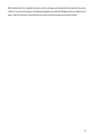 3.3- A adesão permite a ligação da coluna contínua de água aos componentes das paredes dos vasos
xilémico. Esta coluna de água é mantida pelas ligações de ponte de hidrogénio entre as moléculas de
água. Tudo isto favorece a ascensão de uma coluna contínua de água da raiz até às folhas.

16

 