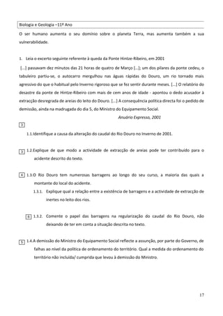 Biologia e Geologia –11º Ano
O ser humano aumenta o seu domínio sobre o planeta Terra, mas aumenta também a sua
vulnerabilidade.
1. Leia o excerto seguinte referente à queda da Ponte Hintze-Ribeiro, em 2001

[...] passavam dez minutos das 21 horas de quatro de Março […]; um dos pilares da ponte cedeu, o
tabuleiro partiu-se, o autocarro mergulhou nas águas rápidas do Douro, um rio tornado mais
agressivo do que o habitual pelo Inverno rigoroso que se fez sentir durante meses. [...] O relatório do
desastre da ponte de Hintze-Ribeiro com mais de cem anos de idade - apontou o dedo acusador à
extracção desregrada de areias do leito do Douro. [...] A consequência política directa foi o pedido de
demissão, ainda na madrugada do dia 5, do Ministro do Equipamento Social.
Anuário Expresso, 2001
3

1.1. Identifique a causa da alteração do caudal do Rio Douro no Inverno de 2001.

3

1.2. Explique de que modo a actividade de extracção de areias pode ter contribuído para o

acidente descrito do texto.

4

1.3. O Rio Douro tem numerosas barragens ao longo do seu curso, a maioria das quais a

montante do local do acidente.
1.3.1. Explique qual a relação entre a existência de barragens e a actividade de extracção de

inertes no leito dos rios.

6

1.3.2. Comente o papel das barragens na regularização do caudal do Rio Douro, não

deixando de ter em conta a situação descrita no texto.

5

1.4. A demissão do Ministro do Equipamento Social reflecte a assunção, por parte do Governo, de

falhas ao nível da política de ordenamento do território. Qual a medida do ordenamento do
território não incluída/ cumprida que levou à demissão do Ministro.

17

 