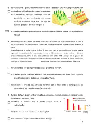 2. Observe a figura 1 que ilustra um mesmo local antes e depois de uma intervenção humana, com
6

construção de habitações e abertura de uma estrada.
2.1. A intervenção efectuada aumentou risco de,

ocorrência de um movimento em massa.
Justifique o aumento desse risco com base em
aspectos que possa observar na figura 1.
2.2. Refira duas medidas preventivas dos movimentos em massa que possam ser implementadas

2+2=4

no local.
3. O mar avançou mais de 16 metros por ano em algumas zonas da Vagueira, em Vagos, aproximando-se do canal de
Mira da ria de Aveiro. Um quadro que pode causar graves problemas ambientais, sociais e económicas na zona de
Aveiro.
Um estudo assente na análise evolutiva da linha da costa, num troço de quatro quilómetros, desde a praia da
Vagueira até à zona da Quinta do Ferro, indica que no troço de 1325 metros entre o parque aquático e a Quinta do
Ferro (a sul da Vagueira), a linha da costa recuou 210 metros entre 1958 e 2002. A situação tem-se agravado. Em
quatro anos, a linha recuou um terço do verificado nas últimas quatro décadas. Na origem do avanço do mar está a
construção do esporão do Labrego.

4

4

Adaptado de, João Paulo Costa, Jornal de Notícias, 2004-02-09

3.1. Caracterize o tipo de engenharia costeira a que o texto de refere.

3.2. Sabendo que as correntes marítimas vêm predominantemente de Norte refira a posição

geográfica do esporão do Labrego em relação a Vagos.

8

3.3. Relacione a direcção das correntes marítimas com o local onde as consequências da

construção de um esporão mais se fizeram sentir.
4. O gráfico da figura 2 representa a variação da composição mineralógica de um maciço granítico,

antes e depois da meteorização.
6

4.1. Indique

os minerais que o granito possuía antes da

meteorização.

FIG 2

3

4.2. Qual o mineral mais resistente à meteorização?

5

4.3. Como explica o aparecimento dos minerais de argila?

18

 