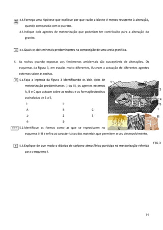 5
4

4.4. Forneça uma hipótese que explique por que razão a biotite é menos resistente à alteração,

quando comparada com o quartzo.
4.5. Indique dois agentes de meteorização que poderiam ter contribuído para a alteração do

granito.

4

4.6. Quais os dois minerais predominantes na composição de uma areia granítica.

5. As rochas quando expostas aos fenómenos ambientais são susceptíveis de alterações. Os

esquemas da figura 3, em escalas muito diferentes, ilustram a actuação de diferentes agentes
externos sobre as rochas.
10

5.1. Faça a legenda da figura 3 identificando os dois tipos de

meteorização predominantes (I ou II), os agentes externos

1

2
3

A, B e C que actuam sobre as rochas e as formações/rochas
assinaladas de 1 a 5.

4

IA-

B-

C-

I

1-

2-

3-

II

42+4=6

II-

5-

5

5.2. Identifique as formas como as que se reproduzem no

A

B

C

esquema II- B e refira as características dos materiais que permitem o seu desenvolvimento.

6

5.3. Explique de que modo o dióxido de carbono atmosférico participa na meteorização referida

para o esquema I.

19

FIG 3

 