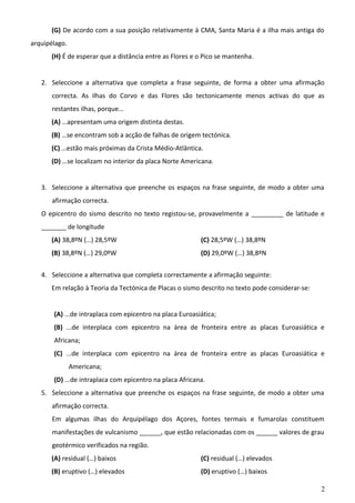 (G) De acordo com a sua posição relativamente à CMA, Santa Maria é a ilha mais antiga do
arquipélago.
(H) É de esperar que a distância entre as Flores e o Pico se mantenha.
2. Seleccione a alternativa que completa a frase seguinte, de forma a obter uma afirmação
correcta. As ilhas do Corvo e das Flores são tectonicamente menos activas do que as
restantes ilhas, porque…
(A) …apresentam uma origem distinta destas.
(B) …se encontram sob a acção de falhas de origem tectónica.
(C) …estão mais próximas da Crista Médio-Atlântica.
(D) …se localizam no interior da placa Norte Americana.
3. Seleccione a alternativa que preenche os espaços na frase seguinte, de modo a obter uma
afirmação correcta.
O epicentro do sismo descrito no texto registou-se, provavelmente a _________ de latitude e
_______ de longitude
(A) 38,8ºN (…) 28,5ºW

(C) 28,5ºW (…) 38,8ºN

(B) 38,8ºN (…) 29,0ºW

(D) 29,0ºW (…) 38,8ºN

4. Seleccione a alternativa que completa correctamente a afirmação seguinte:
Em relação à Teoria da Tectónica de Placas o sismo descrito no texto pode considerar-se:
(A) ...de intraplaca com epicentro na placa Euroasiática;
(B) ...de interplaca com epicentro na área de fronteira entre as placas Euroasiática e
Africana;
(C) ...de interplaca com epicentro na área de fronteira entre as placas Euroasiática e
Americana;
(D) ...de intraplaca com epicentro na placa Africana.
5. Seleccione a alternativa que preenche os espaços na frase seguinte, de modo a obter uma
afirmação correcta.
Em algumas ilhas do Arquipélago dos Açores, fontes termais e fumarolas constituem
manifestações de vulcanismo ______, que estão relacionadas com os ______ valores de grau
geotérmico verificados na região.
(A) residual (…) baixos

(C) residual (…) elevados

(B) eruptivo (…) elevados

(D) eruptivo (…) baixos
2

 
