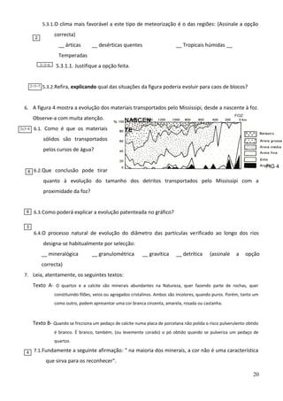 5.3.1.O clima mais favorável a este tipo de meteorização é o das regiões: (Assinale a opção

correcta)

2

__ árticas

__ desérticas quentes

__ Tropicais húmidas __

Temperadas
3+3=6

2+5=7

5.3.1.1. Justifique a opção feita.

5.3.2.Refira, explicando qual das situações da figura poderia evoluir para caos de blocos?

6. A figura 4 mostra a evolução dos materiais transportados pelo Mississipi, desde a nascente à foz.

Observe-a com muita atenção.
2x3=6

NASCEN

6.1. Como é que os materiais

TE

sólidos são transportados
pelos cursos de água?

6

FIG 4

6.2. Que conclusão pode tirar

quanto à evolução do tamanho dos detritos transportados pelo Mississipi com a
proximidade da foz?

6

6.3. Como poderá explicar a evolução patenteada no gráfico?

3

6.4. O processo natural de evolução do diâmetro das partículas verificado ao longo dos rios

designa-se habitualmente por selecção:
__ mineralógica

__ granulométrica

__ gravítica

__ detrítica

(assinale

a

opção

correcta)
7. Leia, atentamente, os seguintes textos:

Texto A- O quartzo e a calcite são minerais abundantes na Natureza, quer fazendo parte de rochas, quer
constituindo filões, veios ou agregados cristalinos. Ambos são incolores, quando puros. Porém, tanto um
como outro, podem apresentar uma cor branca cinzenta, amarela, rosada ou castanha.

Texto B- Quando se fricciona um pedaço de calcite numa placa de porcelana não polida o risco pulverulento obtido
é branco. É branco, também, (ou levemente corado) o pó obtido quando se pulveriza um pedaço de
quartzo.
4

7.1. Fundamente a seguinte afirmação: " na maioria dos minerais, a cor não é uma característica

que sirva para os reconhecer".
20

 