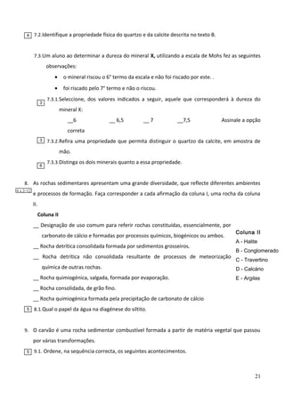 4

7.2. Identifique a propriedade física do quartzo e da calcite descrita no texto B.

7.3. Um aluno ao determinar a dureza do mineral X, utilizando a escala de Mohs fez as seguintes

observações:
•
•
3

o mineral riscou o 6° termo da escala e não foi riscado por este. .
foi riscado pelo 7° termo e não o riscou.

7.3.1.Seleccione, dos valores indicados a seguir, aquele que corresponderá à dureza do

mineral X:
__6

__ 6,5

__ 7

__7,5

Assinale a opção

correta
3

7.3.2.Refira uma propriedade que permita distinguir o quartzo da calcite, em amostra de

mão.
6

7.3.3.Distinga os dois minerais quanto a essa propriedade.

8. As rochas sedimentares apresentam uma grande diversidade, que reflecte diferentes ambientes
6 x 2=12

e processos de formação. Faça corresponder a cada afirmação da coluna I, uma rocha da coluna
II.
Coluna II
__ Designação de uso comum para referir rochas constituídas, essencialmente, por
carbonato de cálcio e formadas por processos químicos, biogénicos ou ambos.
__ Rocha detrítica consolidada formada por sedimentos grosseiros.
__ Rocha detrítica não consolidada resultante de processos de meteorização
química de outras rochas.

Coluna II
A - Halite
B - Conglomerado
C - Travertino
D - Calcário

__ Rocha quimiogénica, salgada, formada por evaporação.

E - Argilas

__ Rocha consolidada, de grão fino.

F - Siltito

__ Rocha quimiogénica formada pela precipitação de carbonato de cálcio
5

8.1. Qual o papel da água na diagénese do siltito.

9. O carvão é uma rocha sedimentar combustível formada a partir de matéria vegetal que passou

por várias transformações.
5

9.1. Ordene, na sequência correcta, os seguintes acontecimentos.

21

 