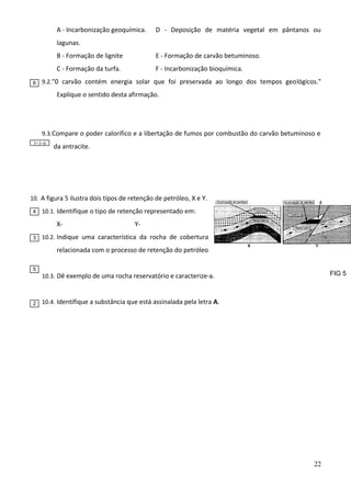 A - Incarbonização geoquímica.

D - Deposição de matéria vegetal em pântanos ou

lagunas.
B - Formação de lignite
C - Formação da turfa.
6

E - Formação de carvão betuminoso.
F - Incarbonização bioquímica.

9.2. "0 carvão contém energia solar que foi preservada ao longo dos tempos geológicos."

Explique o sentido desta afirmação.

9.3. Compare o poder calorífico e a libertação de fumos por combustão do carvão betuminoso e
3+3=6

da antracite.

10. A figura 5 ilustra dois tipos de retenção de petróleo, X e Y.
4

10.1. Identifique o tipo de retenção representado em:

X3

Y-

10.2. Indique uma característica da rocha de cobertura

relacionada com o processo de retenção do petróleo
5

2

FIG 5

10.3. Dê exemplo de uma rocha reservatório e caracterize-a.

10.4. Identifique a substância que está assinalada pela letra A.

22

 