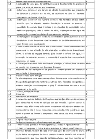 1.1
1.2

Período de pluviosidade muito prolongado
3
A extracção de areias pode ter contribuído para o descalçamento dos pilares da 3

1.3.1

ponte, que, assim, se tornaram mais vulneráveis
As barragens constituem uma barreira ao trânsito de sedimentos, que, impedidos 4
de continuar o percurso até ao mar, se acumulam na zona da albufeira,

1.3.2

incentivando a actividade extractiva.
As barragens contribuem para regular o caudal dos rios, na medida em que podem 6
acumular água na albufeira, evitando inundações a jusante. No entanto, a
capacidade de acumular água é limitada e em situações de pluviosidade muito
intensa ou prolongada, como a referida no texto, a retenção de mais água nas

1.4

barragens não é possível e as cheias não conseguem ser evitadas.
A autorização de extracção de inertes na proximidade de pontes aumentou o risco 5
de queda da ponte. Assim essa extracção deveria ser proibida ou controloda em

2.1

locais de risco, como o desta ponte.
A redução da quantidade de árvores e de plantas aumenta o risco de movimento em 6
massa, uma vez que a fixação do solo pelas raízes e a absorção da água deixa de
existir. O excesso de irrigação contribui para saturar o terreno com água, e a
construção de habitações aumenta o peso no local o que facilita a ocorrência de

2.2

movimentos em massa.
A construção de socalcos, redes metálicas de protecção, a construção de um muro 4=2x2

3.1

de suporte, com pregagem e com sistema de drenagem.
Esporão é uma obra de engenharia de “protecção” costeira que tem uma orientação 4

3.2
3.3

perpendicular à linha de costa.
O esporão fica a Norte de Vagos
4
Se foi em Vagos que o mar avançou mais sobre a linha de costa, então os sedimentos 8
transportados pela corrente marítima que vêm de Norte fica retida no esporão não
havendo reposição a sul do esporão (Vagos). È também nesta zona que a acção

4.1
4.2
4.3
4.4

erosiva mais se faz sentir.
Quartzo, feldspato e biotite.
O quartzo.
Por hidrólise dos feldspatos.
A composição química da biotite é diferente do quartzo. Esta diferença de quimismo

6
3
5
5

pode reflectir-se no modo de alteração dos dois minerais. Segundo Goldich os
minerais como a biotite que se formam a temperatura mais elevadas tendem a ser
menos estáveis, isto é, menos resistentes à meteorização. Pelo contrário, os que,
como o quartzo, se formam a temperatura mais baixas, são mais resistentes à
4.5
4.6
5.1

meteorização.
A água e a acção do gelo.
Serão constituídas essencialmente por quartzo e argila.
I- meteorização química; II- meteorização física; A- Raízes; B- Água das chuvas;

5.2

C- Gelo; 1- Estalagtites; 2- Dolina; 3- Algar; 4- Coluna; 5- Chão da gruta/Travertino;
23
Chaminés de fada, resultam da acção erosiva das águas de escorrência das chuvas 2+4=6
sobre rochas heterogéneas de dureza diferente havendo remoção dos materiais
menos coerentes que neste caso são os blocos colunares que ficam cobertos por

4
4
10

 