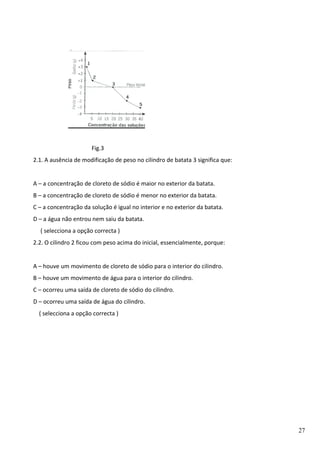 Fig.3
2.1. A ausência de modificação de peso no cilindro de batata 3 significa que:
A – a concentração de cloreto de sódio é maior no exterior da batata.
B – a concentração de cloreto de sódio é menor no exterior da batata.
C – a concentração da solução é igual no interior e no exterior da batata.
D – a água não entrou nem saiu da batata.
( selecciona a opção correcta )
2.2. O cilindro 2 ficou com peso acima do inicial, essencialmente, porque:
A – houve um movimento de cloreto de sódio para o interior do cilindro.
B – houve um movimento de água para o interior do cilindro.
C – ocorreu uma saída de cloreto de sódio do cilindro.
D – ocorreu uma saída de água do cilindro.
( selecciona a opção correcta )

27

 