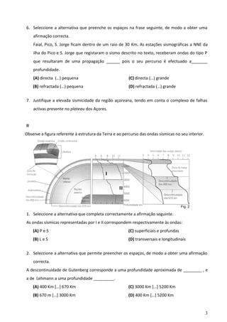 6. Seleccione a alternativa que preenche os espaços na frase seguinte, de modo a obter uma
afirmação correcta.
Faial, Pico, S. Jorge ficam dentro de um raio de 30 Km. As estações sismográficas a NNE da
ilha do Pico e S. Jorge que registaram o sismo descrito no texto, receberam ondas do tipo P
que resultaram de uma propagação ______ pois o seu percurso é efectuado a_______
profundidade.
(A) directa (…) pequena

(C) directa (…) grande

(B) refractada (…) pequena

(D) refractada (…) grande

7. Justifique a elevada sismicidade da região açoreana, tendo em conta o complexo de falhas
activas presente no plateau dos Açores.
II
Observe a figura referente à estrutura da Terra e ao percurso das ondas sísmicas no seu interior.

I
II

Fig. 2

1. Seleccione a alternativa que completa correctamente a afirmação seguinte.
As ondas sísmicas representadas por I e II correspondem respectivamente às ondas:
(A) P e S

(C) superficiais e profundas

(B) L e S

(D) transversais e longitudinais

2. Seleccione a alternativa que permite preencher os espaços, de modo a obter uma afirmação
correcta.
A descontinuidade de Gutenberg corresponde a uma profundidade aproximada de ________ , e
a de Lehmann a uma profundidade _________.
(A) 400 Km […] 670 Km

(C) 3000 Km […] 5200 Km

(B) 670 m […] 3000 Km

(D) 400 Km […] 5200 Km

3

 
