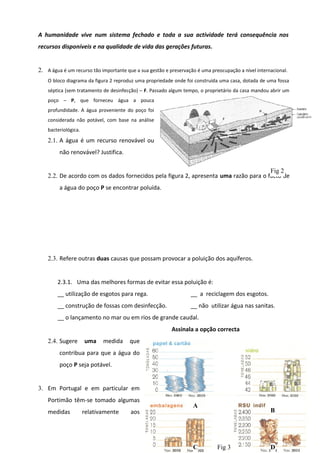 A humanidade vive num sistema fechado e toda a sua actividade terá consequência nos
recursos disponíveis e na qualidade de vida das gerações futuras.
2. A água é um recurso tão importante que a sua gestão e preservação é uma preocupação a nível internacional.
O bloco diagrama da figura 2 reproduz uma propriedade onde foi construída uma casa, dotada de uma fossa
séptica (sem tratamento de desinfecção) – F. Passado algum tempo, o proprietário da casa mandou abrir um
poço – P, que forneceu água a pouca
profundidade. A água proveniente do poço foi
considerada não potável, com base na análise
bacteriológica.

2.1. A água é um recurso renovável ou
não renovável? Justifica.
Fig 2
2.2. De acordo com os dados fornecidos pela figura 2, apresenta uma razão para o facto de
a água do poço P se encontrar poluída.

2.3. Refere outras duas causas que possam provocar a poluição dos aquíferos.
2.3.1. Uma das melhores formas de evitar essa poluição é:
__ utilização de esgotos para rega.

__ a reciclagem dos esgotos.

__ construção de fossas com desinfecção.

__ não utilizar água nas sanitas.

__ o lançamento no mar ou em rios de grande caudal.
Assinala a opção correcta
2.4. Sugere

uma

medida

que

contribua para que a água do
poço P seja potável.
3. Em Portugal e em particular em
Portimão têm-se tomado algumas
medidas

relativamente

aos

A

B
38

C

Fig 3

D

 