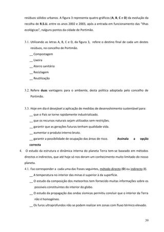 resíduos sólidos urbanos. A figura 3 representa quatro gráficos (A, B, C e D) da evolução da
recolha de R.S.U. entre os anos 2002 e 2003, após a entrada em funcionamento das “Ilhas
ecológicas”, nalguns pontos da cidade de Portimão.
3.1. Utilizando as letras A, B, C e D, da figura 3, refere o destino final de cada um destes
resíduos, no concelho de Portimão.
__ Compostagem
__ Lixeira
__ Aterro sanitário
__ Reciclagem
__ Reutilização
3.2. Refere duas vantagens para o ambiente, desta política adoptada pelo concelho de
Portimão.
3.3. Hoje em dia é desejável a aplicação de medidas de desenvolvimento sustentável para:
__ que o País se torne rapidamente industrializado.
__ que os recursos naturais sejam utilizados sem restrições.
__ garantir que as gerações futuras tenham qualidade vida.
__ aumentar o produto interno bruto.
__ garantir a possibilidade de ocupação das áreas de risco.

Assinala

a

opção

correcta
4.

O estudo da estrutura e dinâmica interna do planeta Terra tem-se baseado em métodos
directos e indirectos, que até hoje só nos deram um conhecimento muito limitado do nosso
planeta.
4.1. Faz corresponder a cada uma das frases seguintes, método directo (D) ou indirecto (I).
__ A temperatura no interior das minas é superior à da superfície.
__ O estudo da composição dos meteoritos tem fornecido muitas informações sobre os
possíveis constituintes do interior do globo.
__ O estudo da propagação das ondas sísmicas permitiu concluir que o interior da Terra
não é homogéneo.
__ Os furos ultraprofundos não se podem realizar em zonas com fluxo térmico elevado.

39

 