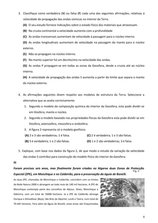 3. Classifique como verdadeira (V) ou falsa (F) cada uma das seguintes afirmações, relativas à
velocidade de propagação das ondas sísmicas no interior da Terra.
(A) O seu estudo fornece indicações sobre o estado físico dos materiais que atravessam.
(B) Na crusta continental a velocidade aumenta com a profundidade
(C) As ondas transversais aumentam de velocidade à passagem para o núcleo interno
(D) As ondas longitudinais aumentam de velocidade na passagem do manto para o núcleo
externo.
(E) Não se propagam no núcleo interno.
(F) No manto superior há um decréscimo na velocidade das ondas.
(G) As ondas P propagam-se em todas as zonas da Geosfera, desde a crusta até ao núcleo
interno.
(H) A velocidade de propagação das ondas S aumenta a partir do limite que separa o manto
do núcleo externo.
4. As afirmações seguintes dizem respeito aos modelos de estrutura da Terra. Seleccione a
alternativa que as avalia correctamente.
1. Segundo o modelo da composição química do interior da Geosfera, esta pode dividir-se
em litosfera, manto e núcleo.
2. Segundo o modelo baseado nas propriedades físicas da Geosfera esta pode dividir-se em
litosfera, astenosfera, mesosfera e endosfera.
3. A figura 2 representa só o modelo geofísico.
(A) 2 e 3 são verdadeiras; 1 é falsa.

(C) 2 é verdadeira; 1 e 3 são falsas.

(B) 3 é verdadeira; 1 e 2 são falsas.

(D) 1 e 2 são verdadeiras; 3 é falsa.

5. Explique, com base nos dados da figura 2, de que modo o estudo da variação da velocidade
das ondas S contribui para construção do modelo físico do interior da Geosfera.
III
Foram precisos seis anos, mas finalmente foram criadas no Algarve duas Zonas de Protecção
Especial (ZPE), em Monchique e no Caldeirão, para a preservação da águia de Bonelli.

Fig. 3

As duas ZPE, chamadas de Monchique e Caldeirão, coincidem com os limites
da Rede Natura 2000 e abrangem ao todo mais de 140 mil hectares. A ZPE de
Monchique contempla parte dos concelhos de Aljezur, Silves, Monchique e
Odemira, com um total de 76008 hectares. Já a ZPE do Caldeirão abrange
Ourique e Almodôvar (Beja), São Brás de Alportel, Loulé e Tavira, num total de
70.445 hectares. Para além da Águia de Bonelli, estas áreas são frequentadas

4

 