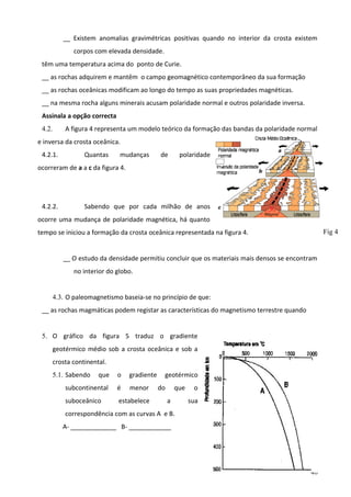 __ Existem anomalias gravimétricas positivas quando no interior da crosta existem
corpos com elevada densidade.
têm uma temperatura acima do ponto de Curie.
__ as rochas adquirem e mantêm o campo geomagnético contemporâneo da sua formação
__ as rochas oceânicas modificam ao longo do tempo as suas propriedades magnéticas.
__ na mesma rocha alguns minerais acusam polaridade normal e outros polaridade inversa.
Assinala a opção correcta
A figura 4 representa um modelo teórico da formação das bandas da polaridade normal

4.2.

e inversa da crosta oceânica.
4.2.1.

Quantas

mudanças

de

polaridade

ocorreram de a a c da figura 4.

4.2.2.

Sabendo que por cada milhão de anos

ocorre uma mudança de polaridade magnética, há quanto
Fig 4

tempo se iniciou a formação da crosta oceânica representada na figura 4.
__ O estudo da densidade permitiu concluir que os materiais mais densos se encontram
no interior do globo.
4.3. O paleomagnetismo baseia-se no princípio de que:
__ as rochas magmáticas podem registar as características do magnetismo terrestre quando
5. O gráfico da figura 5 traduz o gradiente
geotérmico médio sob a crosta oceânica e sob a
crosta continental.
5.1. Sabendo

que

o

gradiente

subcontinental

é

menor

suboceânico

estabelece

geotérmico
do

que
a

o
sua

correspondência com as curvas A e B.
A- _____________ B- ____________

40

 
